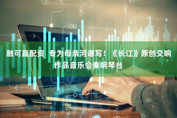 融可赢配资  专为母亲河谱写！《长江》原创交响作品音乐会奏响琴台