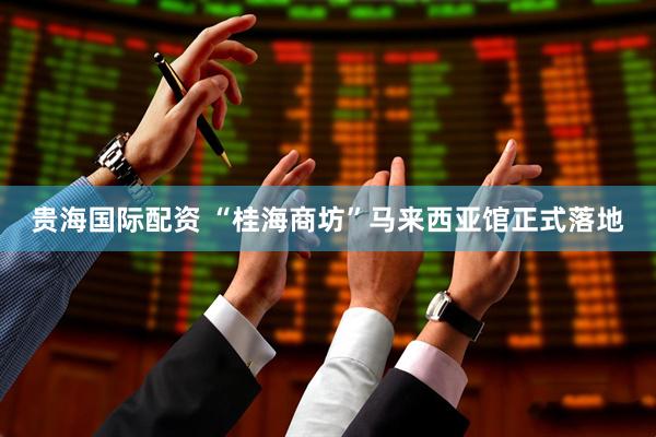 贵海国际配资 “桂海商坊”马来西亚馆正式落地