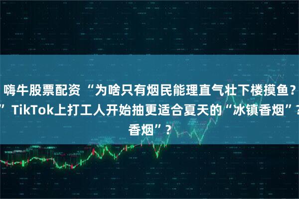 嗨牛股票配资 “为啥只有烟民能理直气壮下楼摸鱼？” TikTok上打工人开始抽更适合夏天的“冰镇香烟”？