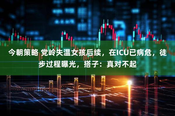 今朝策略 党岭失温女孩后续，在ICU已病危，徒步过程曝光，搭子：真对不起