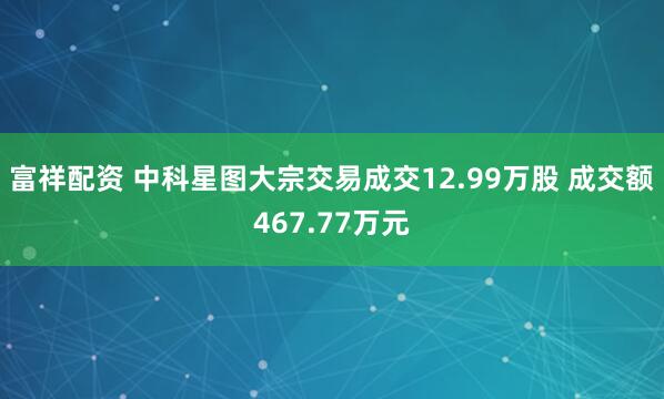 富祥配资 中科星图大宗交易成交12.99万股 成交额467.77万元